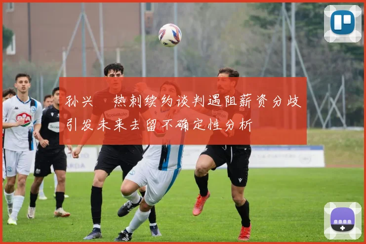 孙兴慜热刺续约谈判遇阻薪资分歧引发未来去留不确定性分析
